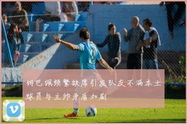 姆巴佩频繁缺席引发队友不满本土球员与主帅矛盾加剧