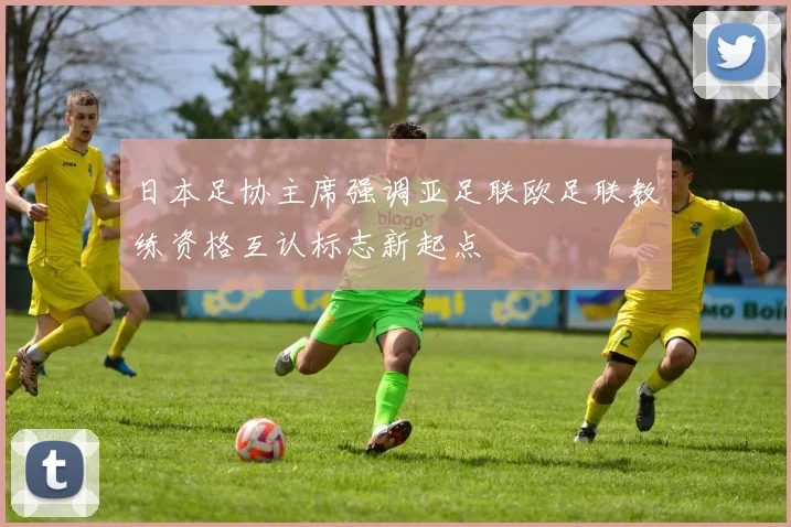 日本足协主席强调亚足联欧足联教练资格互认标志新起点