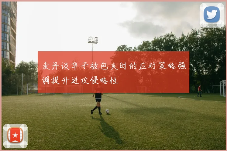 麦丹谈华子被包夹时的应对策略强调提升进攻侵略性