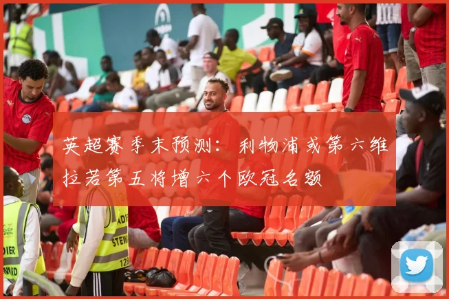 英超赛季末预测：利物浦或第六维拉若第五将增六个欧冠名额