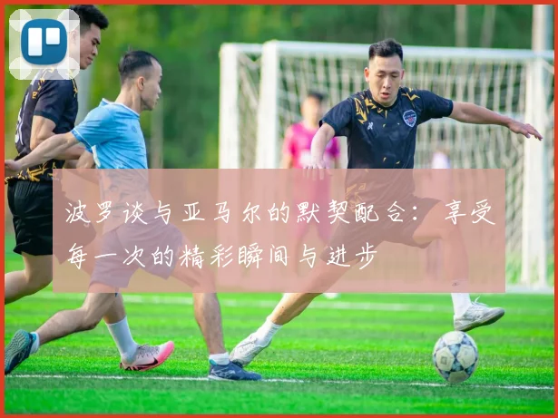 波罗谈与亚马尔的默契配合：享受每一次的精彩瞬间与进步