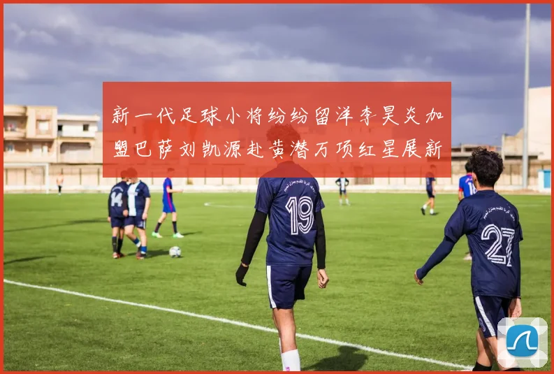 新一代足球小将纷纷留洋李昊炎加盟巴萨刘凯源赴黄潜万项红星展新希望