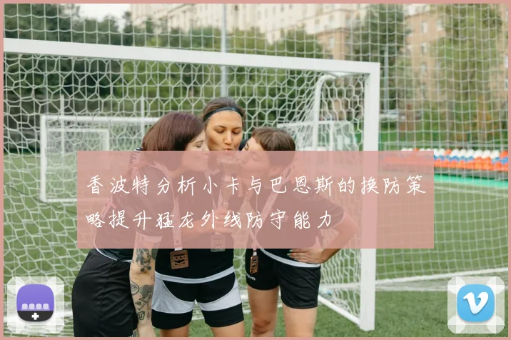 香波特分析小卡与巴恩斯的换防策略提升猛龙外线防守能力
